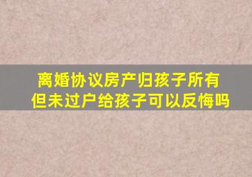 离婚协议房产归孩子所有 但未过户给孩子可以反悔吗